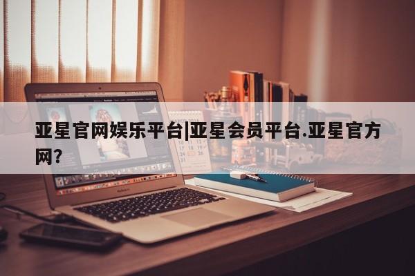 亚星在线客服 亚星入口亚星官网娱乐平台|亚星会员平台.亚星官方网？