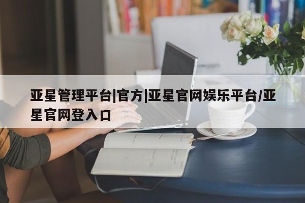 亚星在线客服 亚星入口亚星管理平台|官方|亚星官网娱乐平台/亚星官网登入口