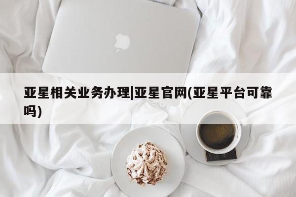 亚星在线客服 亚星入口亚星相关业务办理|亚星官网(亚星平台可靠吗)