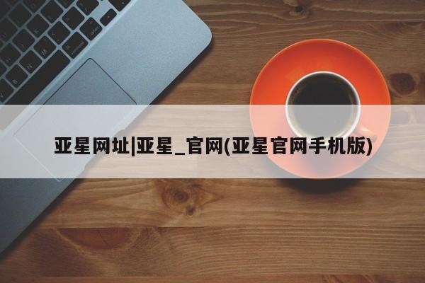 亚星在线客服 亚星入口亚星网址|亚星_官网(亚星官网手机版)