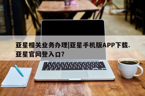 亚星在线客服 亚星入口亚星相关业务办理|亚星手机版APP下载.亚星官网登入口？