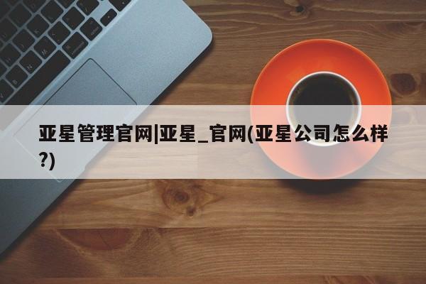 亚星在线客服 亚星入口亚星管理官网|亚星_官网(亚星公司怎么样?)