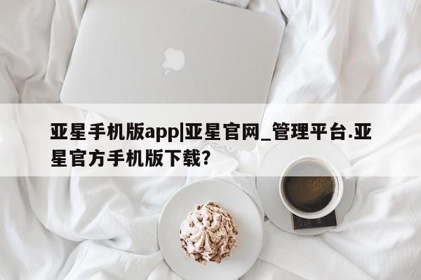 亚星在线客服 亚星入口亚星手机版app|亚星官网_管理平台.亚星官方手机版下载？