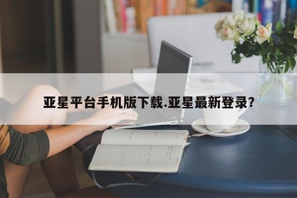 亚星在线客服 亚星入口亚星平台手机版下载.亚星最新登录？