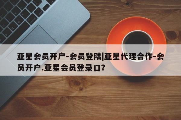 亚星在线客服 亚星入口亚星会员开户-会员登陆|亚星代理合作-会员开户.亚星会员登录口？