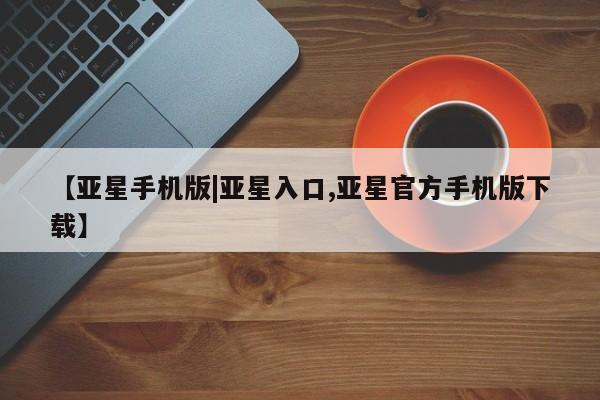 亚星在线客服 亚星入口【亚星手机版|亚星入口,亚星官方手机版下载】