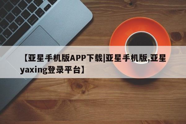 亚星在线客服 亚星入口【亚星手机版APP下载|亚星手机版,亚星yaxing登录平台】