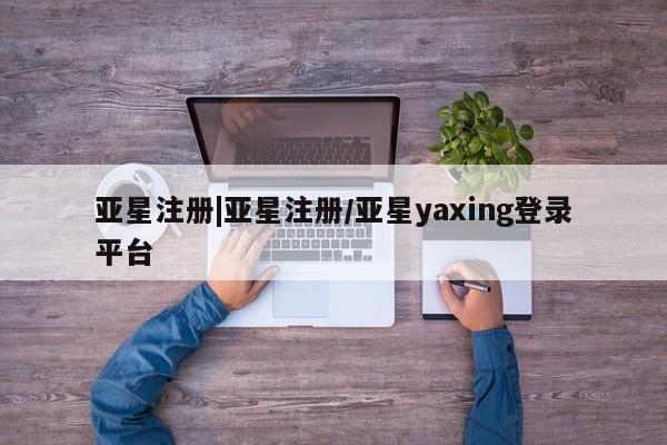 亚星在线客服 亚星入口亚星注册|亚星注册/亚星yaxing登录平台