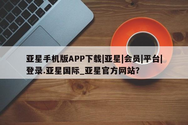亚星在线客服 亚星入口亚星手机版APP下载|亚星|会员|平台|登录.亚星国际_亚星官方网站？
