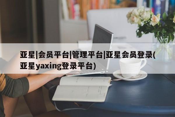 亚星在线客服 亚星入口亚星|会员平台|管理平台|亚星会员登录(亚星yaxing登录平台)