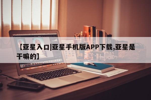 亚星在线客服 亚星入口【亚星入口|亚星手机版APP下载,亚星是干嘛的】
