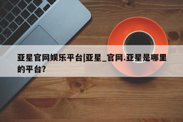 亚星在线客服 亚星入口亚星官网娱乐平台|亚星_官网.亚星是哪里的平台？