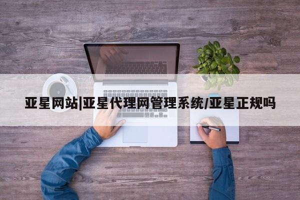 亚星在线客服 亚星入口亚星网站|亚星代理网管理系统/亚星正规吗