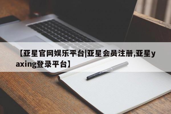 亚星在线客服 亚星入口【亚星官网娱乐平台|亚星会员注册,亚星yaxing登录平台】