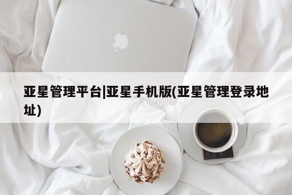 亚星在线客服 亚星入口亚星管理平台|亚星手机版(亚星管理登录地址)