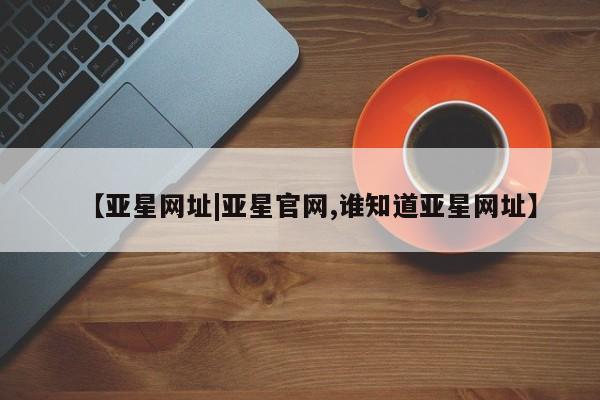 亚星在线客服 亚星入口【亚星网址|亚星官网,谁知道亚星网址】