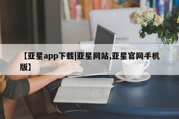 亚星在线客服 亚星入口【亚星app下载|亚星网站,亚星官网手机版】