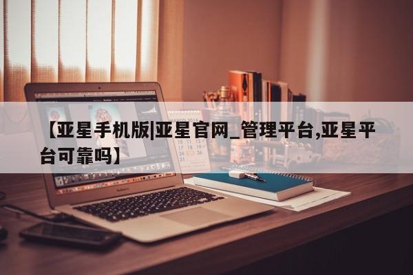 亚星在线客服 亚星入口【亚星手机版|亚星官网_管理平台,亚星平台可靠吗】