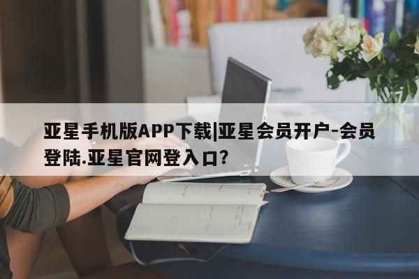 亚星在线客服 亚星入口亚星手机版APP下载|亚星会员开户-会员登陆.亚星官网登入口？