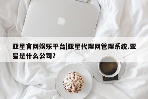亚星在线客服 亚星入口亚星官网娱乐平台|亚星代理网管理系统.亚星是什么公司？