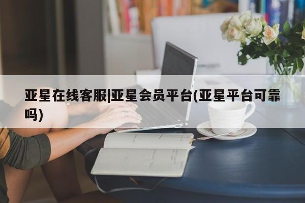 亚星在线客服 亚星入口亚星在线客服|亚星会员平台(亚星平台可靠吗)