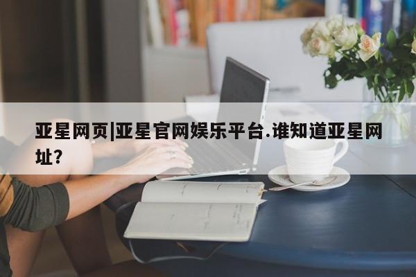 亚星在线客服 亚星入口亚星网页|亚星官网娱乐平台.谁知道亚星网址？
