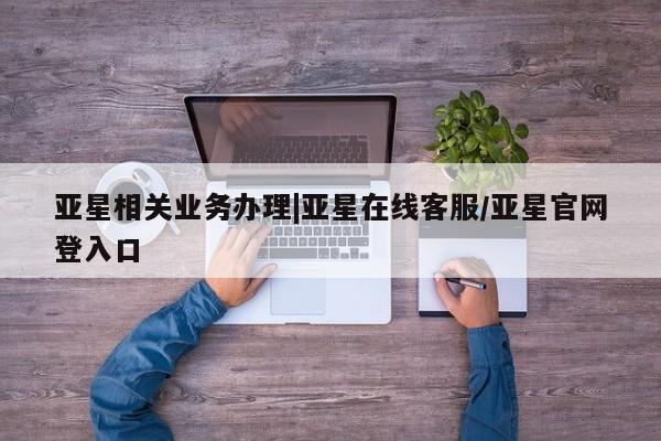 亚星在线客服 亚星入口亚星相关业务办理|亚星在线客服/亚星官网登入口