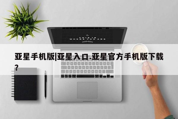 亚星在线客服 亚星入口亚星手机版|亚星入口.亚星官方手机版下载？