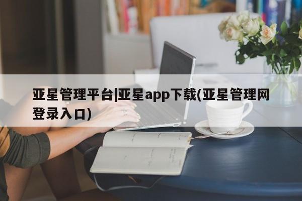 亚星在线客服 亚星入口亚星管理平台|亚星app下载(亚星管理网登录入口)