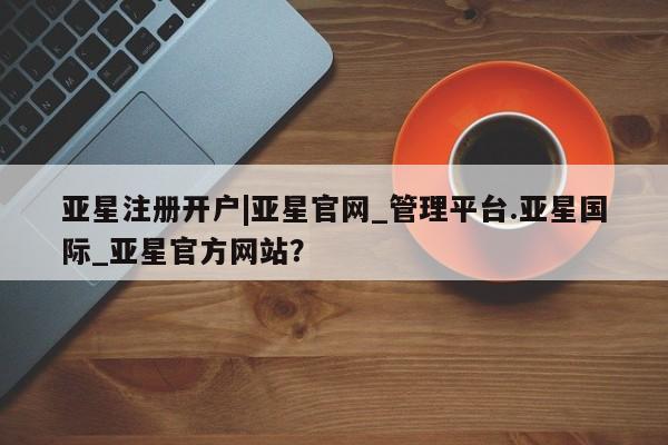 亚星在线客服 亚星入口亚星注册开户|亚星官网_管理平台.亚星国际_亚星官方网站？