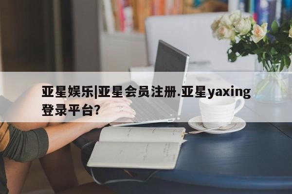 亚星在线客服 亚星入口亚星娱乐|亚星会员注册.亚星yaxing登录平台？