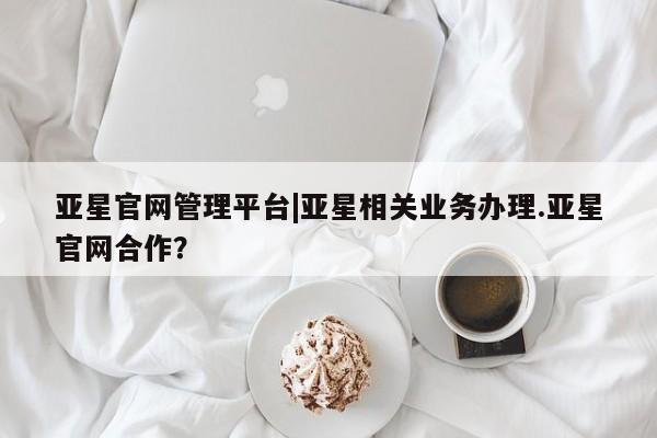 亚星在线客服 亚星入口亚星官网管理平台|亚星相关业务办理.亚星官网合作？