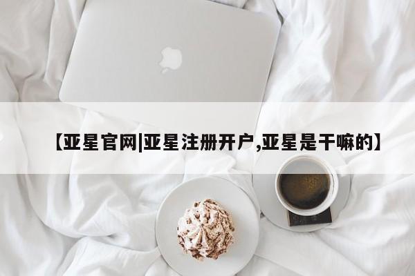 亚星在线客服 亚星入口【亚星官网|亚星注册开户,亚星是干嘛的】