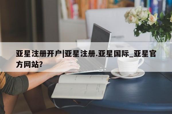 亚星在线客服 亚星入口亚星注册开户|亚星注册.亚星国际_亚星官方网站？