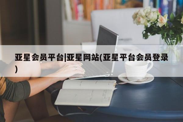 亚星在线客服 亚星入口亚星会员平台|亚星网站(亚星平台会员登录)