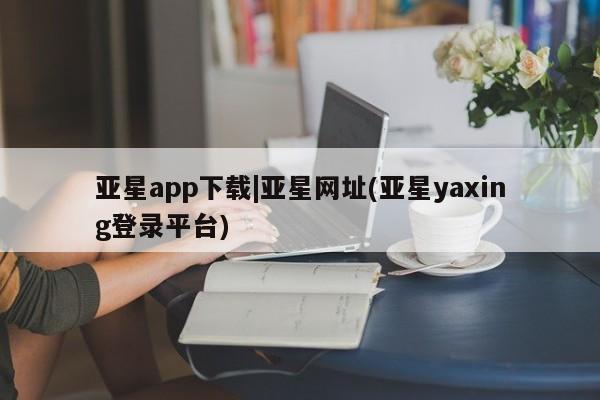 亚星在线客服 亚星入口亚星app下载|亚星网址(亚星yaxing登录平台)