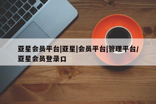 亚星在线客服 亚星入口亚星会员平台|亚星|会员平台|管理平台/亚星会员登录口