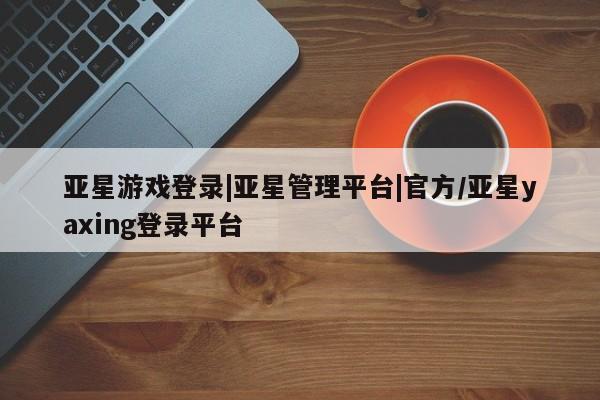 亚星在线客服 亚星入口亚星游戏登录|亚星管理平台|官方/亚星yaxing登录平台