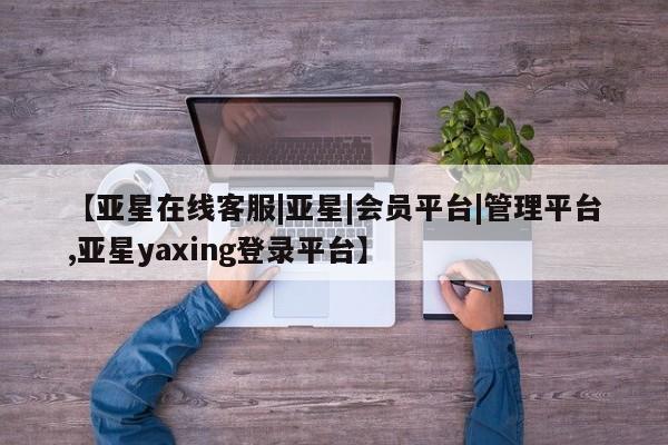 亚星在线客服 亚星入口【亚星在线客服|亚星|会员平台|管理平台,亚星yaxing登录平台】