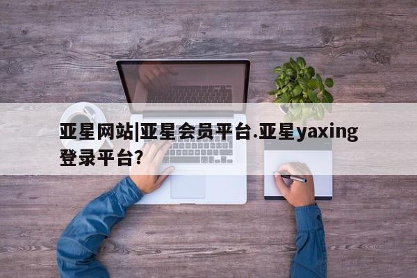 亚星在线客服 亚星入口亚星网站|亚星会员平台.亚星yaxing登录平台？