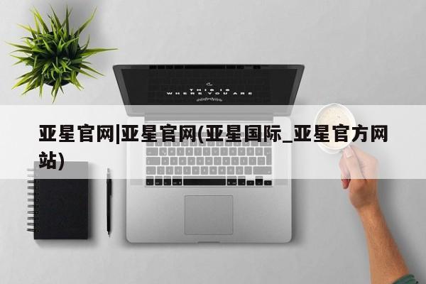 亚星在线客服 亚星入口亚星官网|亚星官网(亚星国际_亚星官方网站)