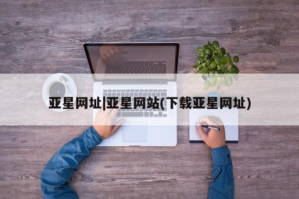 亚星在线客服 亚星入口亚星网址|亚星网站(下载亚星网址)