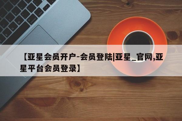 亚星在线客服 亚星入口【亚星会员开户-会员登陆|亚星_官网,亚星平台会员登录】