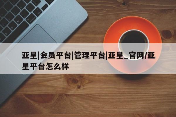 亚星在线客服 亚星入口亚星|会员平台|管理平台|亚星_官网/亚星平台怎么样