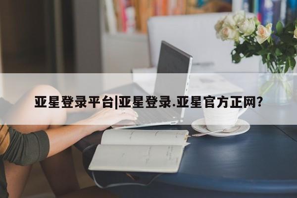亚星在线客服 亚星入口亚星登录平台|亚星登录.亚星官方正网？