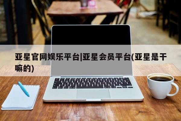 亚星在线客服 亚星入口亚星官网娱乐平台|亚星会员平台(亚星是干嘛的)