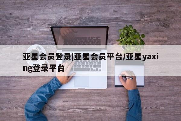 亚星在线客服 亚星入口亚星会员登录|亚星会员平台/亚星yaxing登录平台
