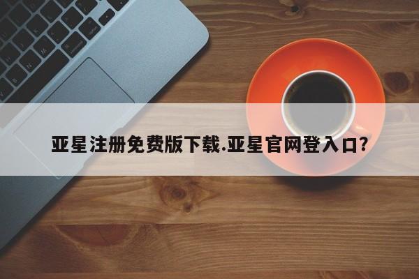 亚星在线客服 亚星入口亚星注册免费版下载.亚星官网登入口？