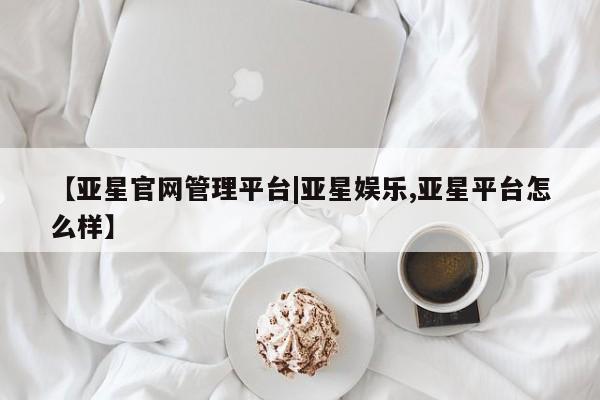 亚星在线客服 亚星入口【亚星官网管理平台|亚星娱乐,亚星平台怎么样】