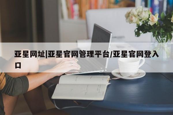 亚星在线客服 亚星入口亚星网址|亚星官网管理平台/亚星官网登入口